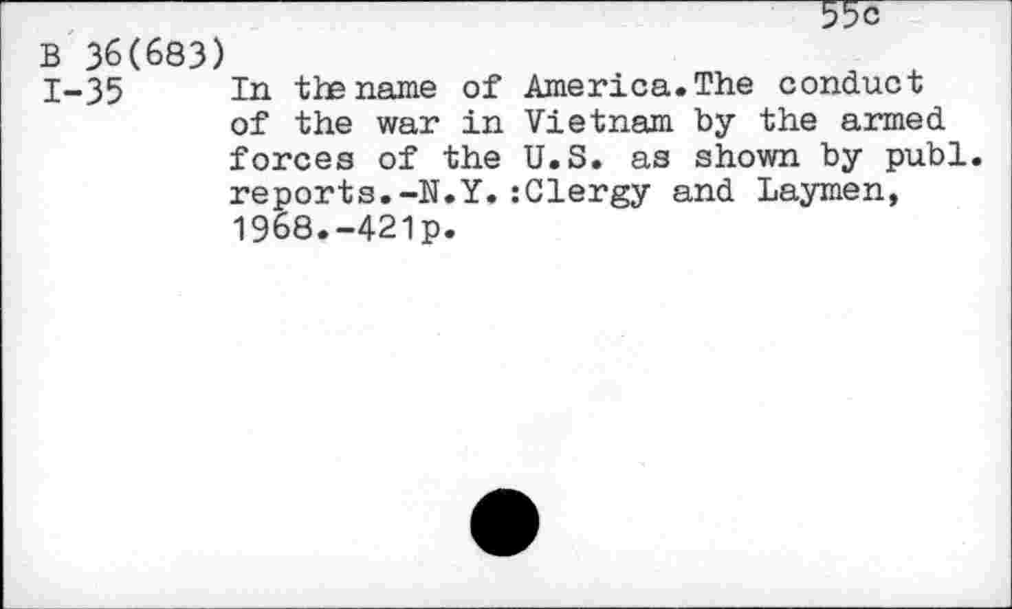 ﻿55c
B 36(683)
1-35 Tn tie name of America.The conduct of the war in Vietnam by the armed forces of the U.S. as shown by publ. reports.-N.Y.:Clergy and Laymen, 1968.-421p.